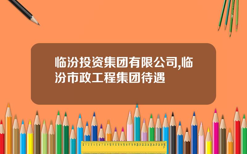 临汾投资集团有限公司,临汾市政工程集团待遇