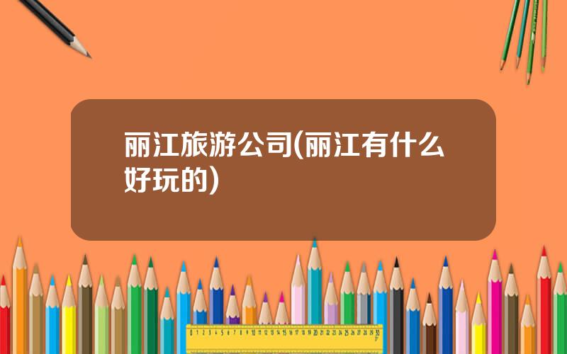 丽江旅游公司(丽江有什么好玩的)