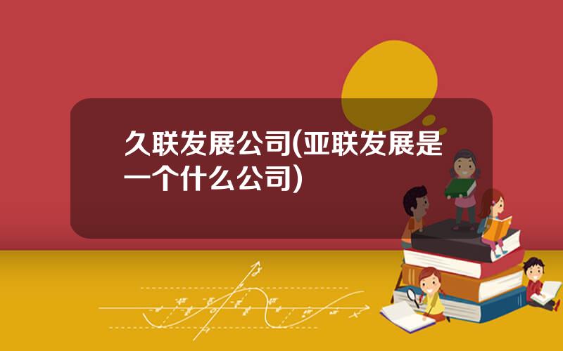 久联发展公司(亚联发展是一个什么公司)
