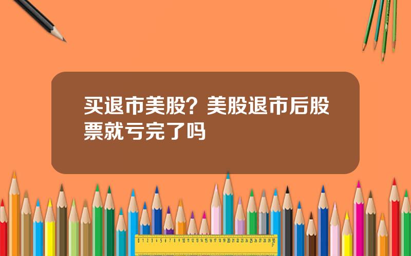 买退市美股？美股退市后股票就亏完了吗