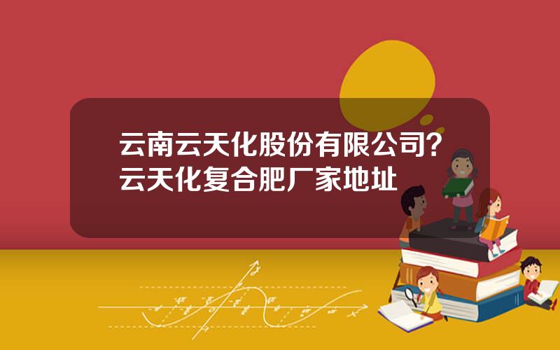 云南云天化股份有限公司？云天化复合肥厂家地址