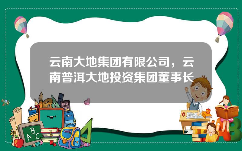 云南大地集团有限公司，云南普洱大地投资集团董事长