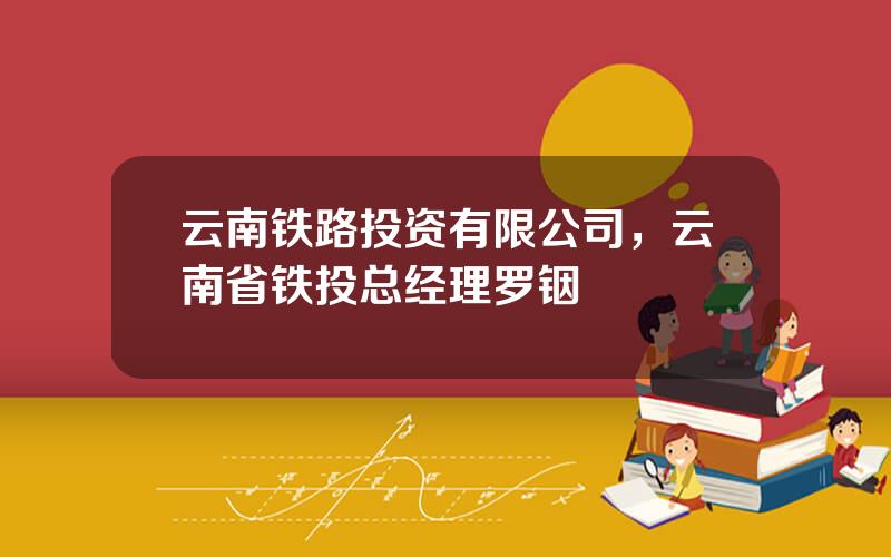云南铁路投资有限公司，云南省铁投总经理罗铟