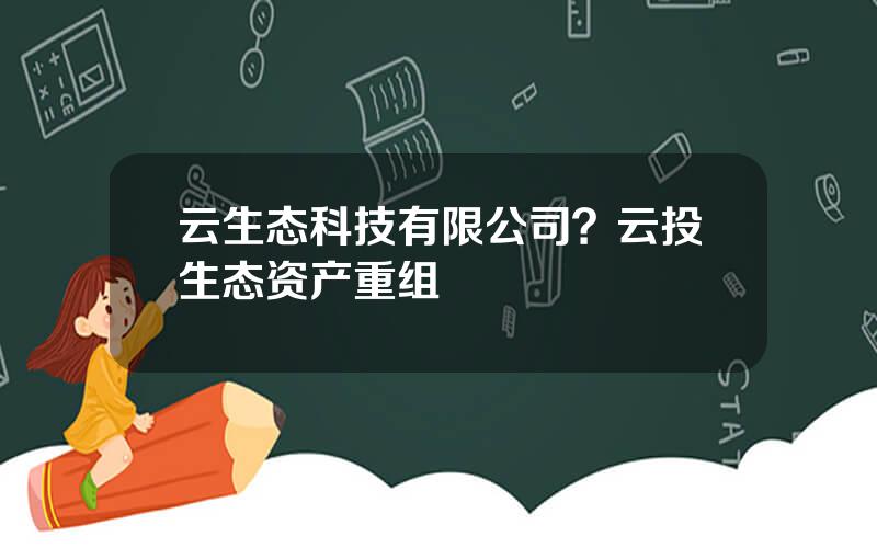 云生态科技有限公司？云投生态资产重组