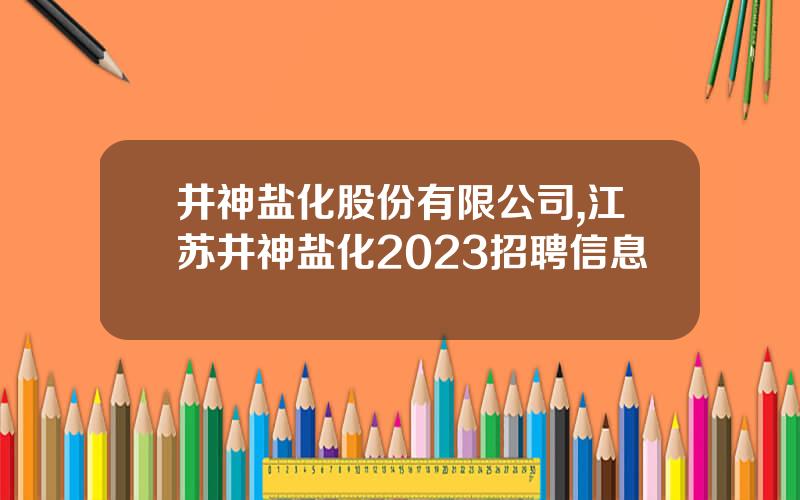 井神盐化股份有限公司,江苏井神盐化2023招聘信息