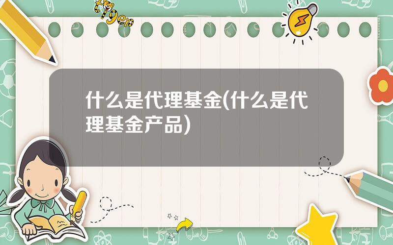 什么是代理基金(什么是代理基金产品)