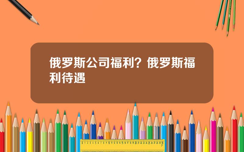 俄罗斯公司福利？俄罗斯福利待遇