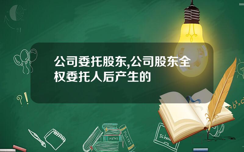 公司委托股东,公司股东全权委托人后产生的