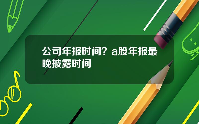 公司年报时间？a股年报最晚披露时间