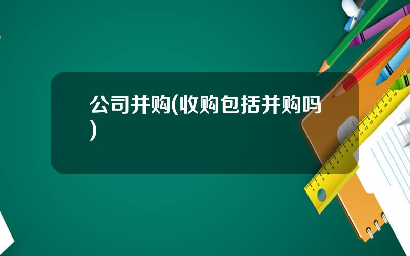 公司并购(收购包括并购吗)