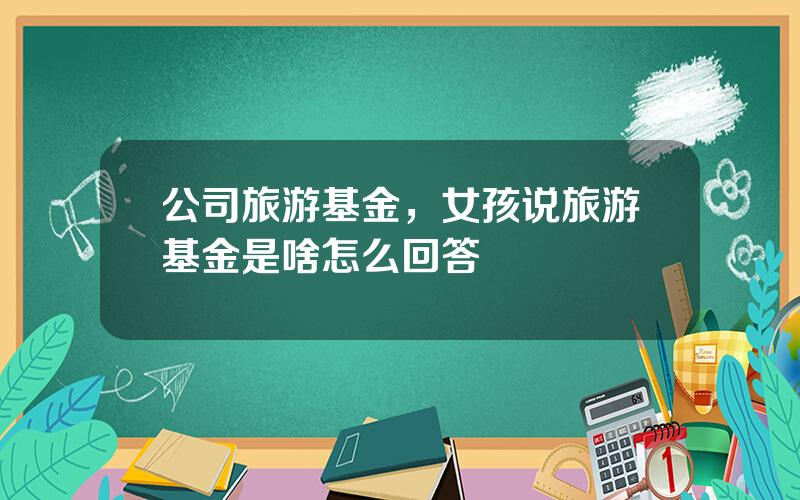 公司旅游基金，女孩说旅游基金是啥怎么回答