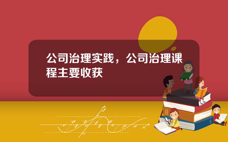 公司治理实践，公司治理课程主要收获