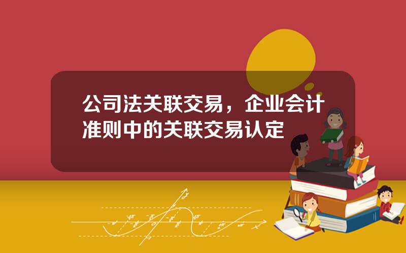 公司法关联交易，企业会计准则中的关联交易认定
