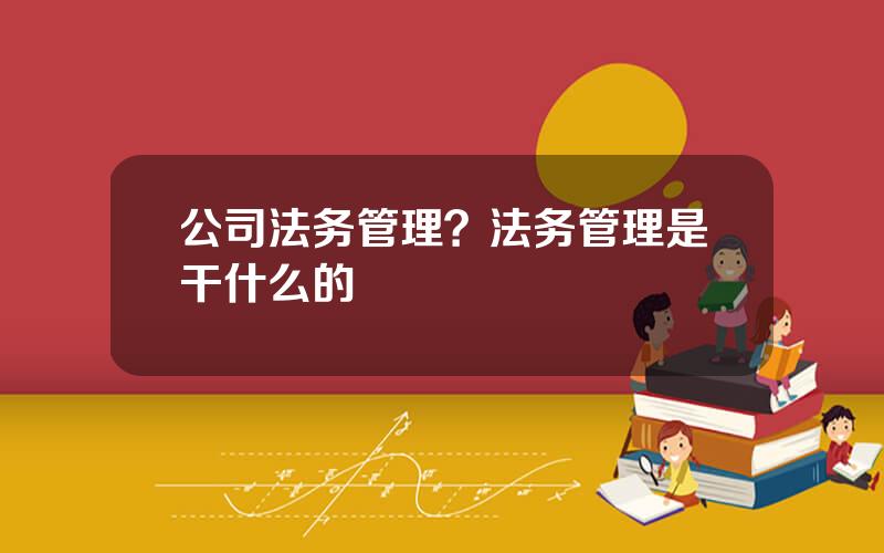 公司法务管理？法务管理是干什么的