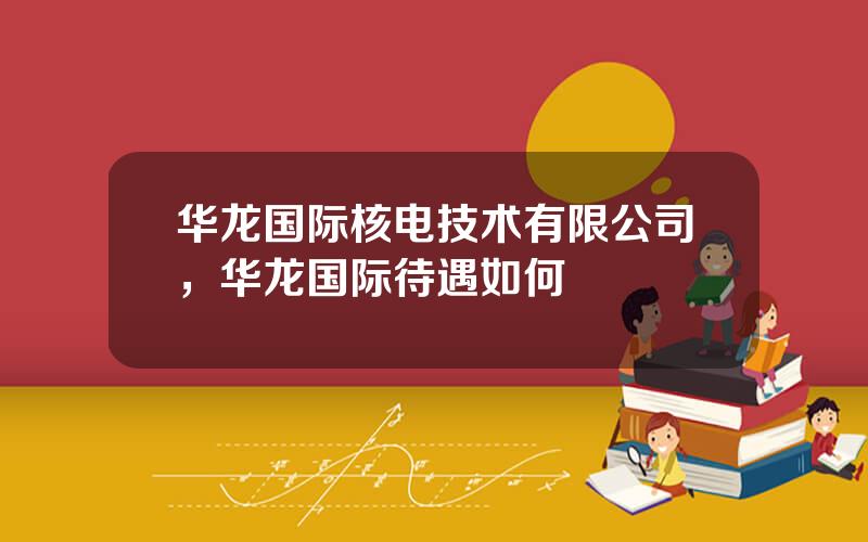 华龙国际核电技术有限公司，华龙国际待遇如何