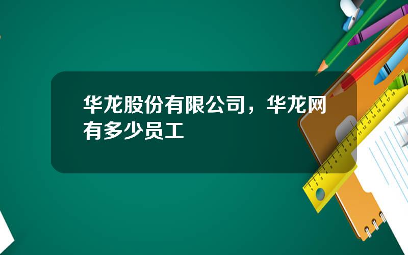 华龙股份有限公司，华龙网有多少员工