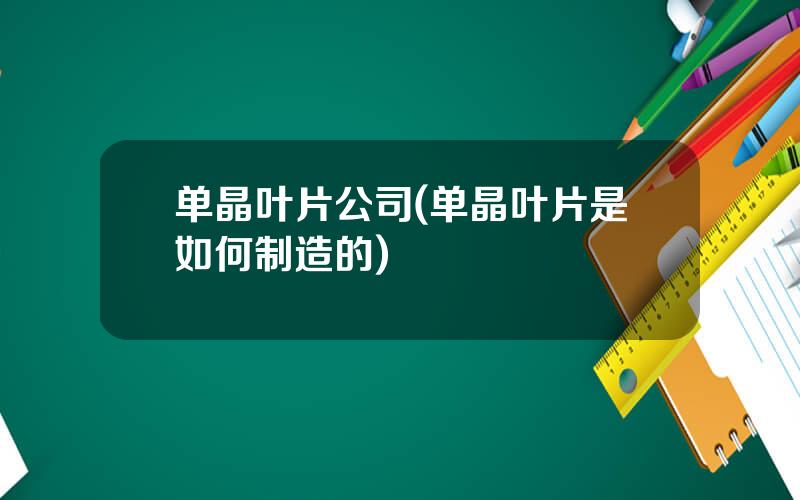 单晶叶片公司(单晶叶片是如何制造的)