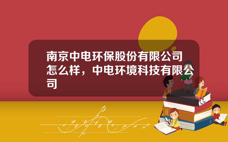 南京中电环保股份有限公司怎么样，中电环境科技有限公司