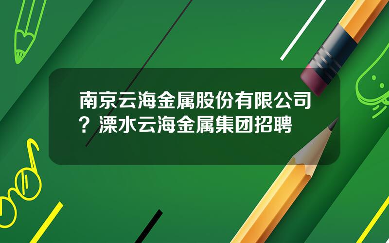 南京云海金属股份有限公司？溧水云海金属集团招聘