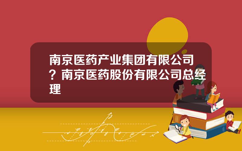 南京医药产业集团有限公司？南京医药股份有限公司总经理