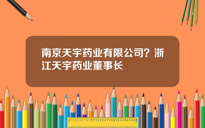 南京天宇药业有限公司？浙江天宇药业董事长