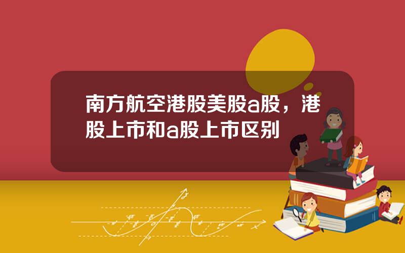 南方航空港股美股a股，港股上市和a股上市区别