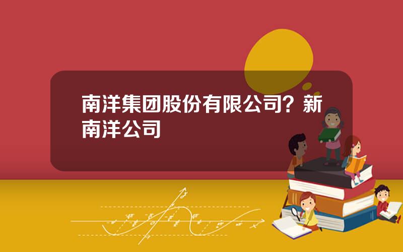 南洋集团股份有限公司？新南洋公司