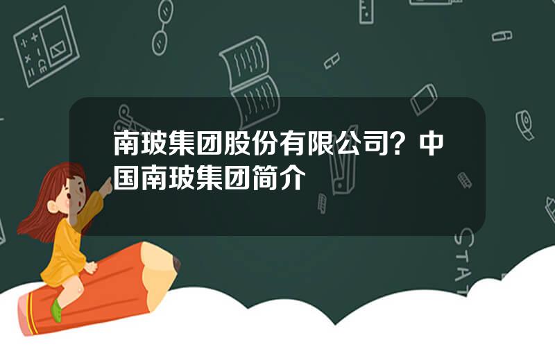 南玻集团股份有限公司？中国南玻集团简介