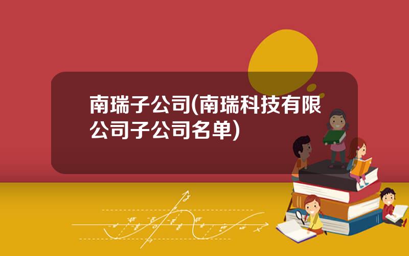 南瑞子公司(南瑞科技有限公司子公司名单)