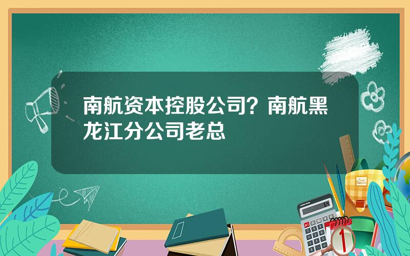 南航资本控股公司？南航黑龙江分公司老总