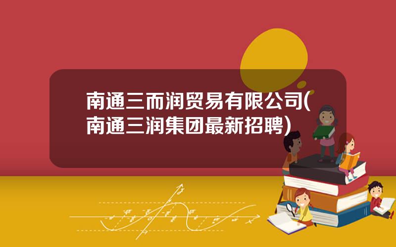 南通三而润贸易有限公司(南通三润集团最新招聘)