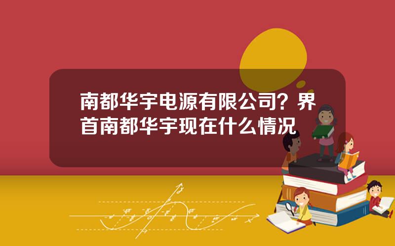 南都华宇电源有限公司？界首南都华宇现在什么情况