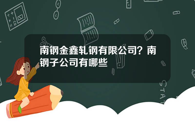 南钢金鑫轧钢有限公司？南钢子公司有哪些