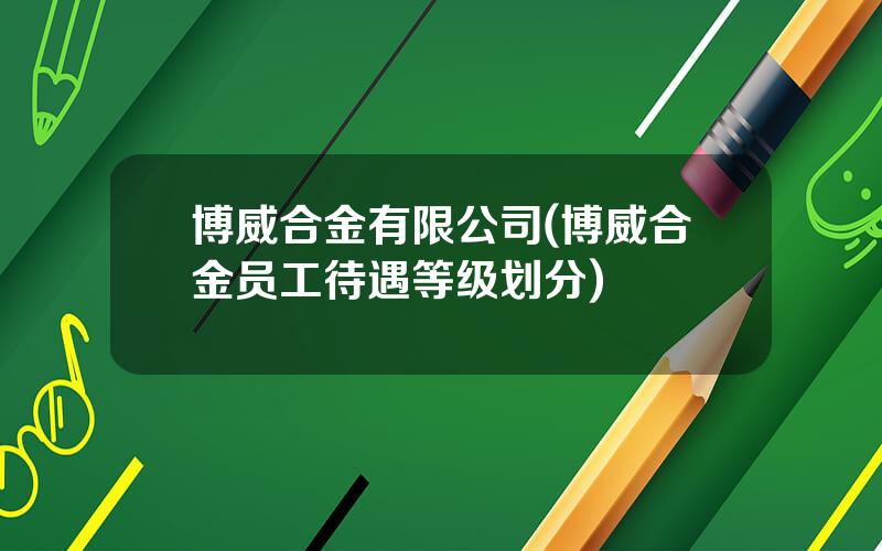 博威合金有限公司(博威合金员工待遇等级划分)