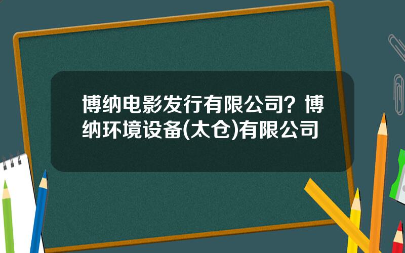 博纳电影发行有限公司？博纳环境设备(太仓)有限公司