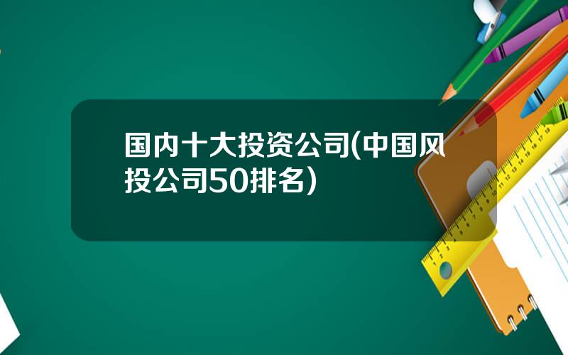 国内十大投资公司(中国风投公司50排名)