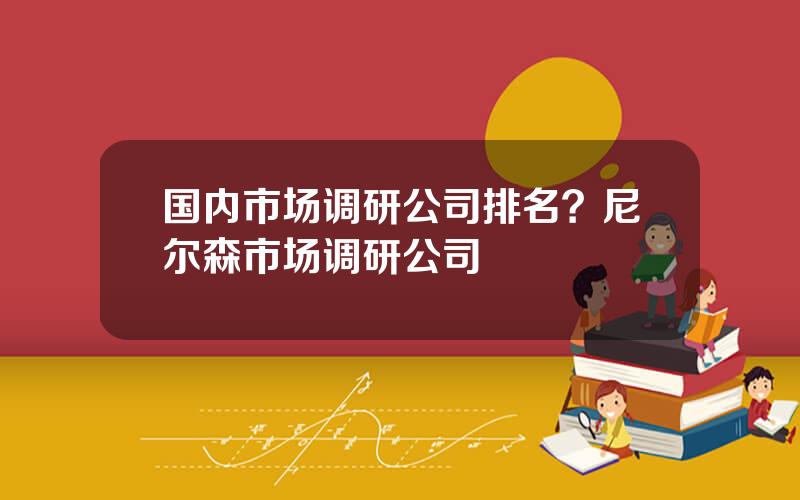 国内市场调研公司排名？尼尔森市场调研公司