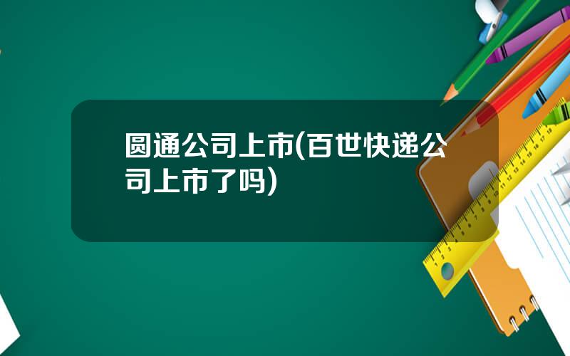 圆通公司上市(百世快递公司上市了吗)