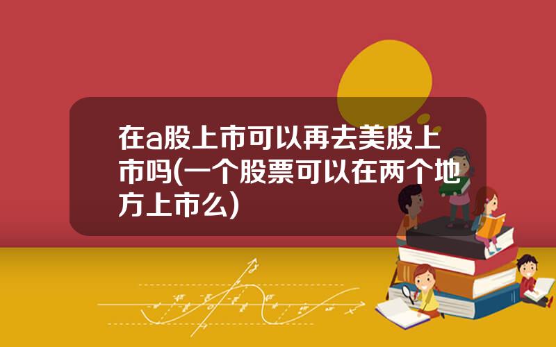 在a股上市可以再去美股上市吗(一个股票可以在两个地方上市么)