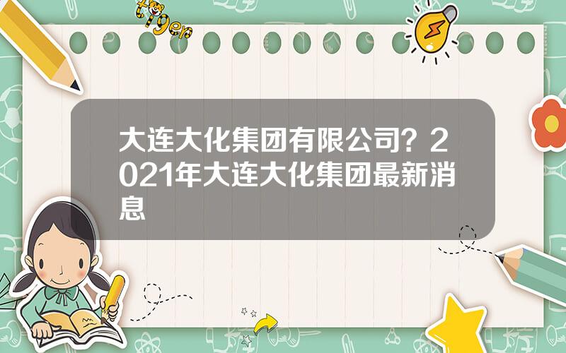 大连大化集团有限公司？2021年大连大化集团最新消息