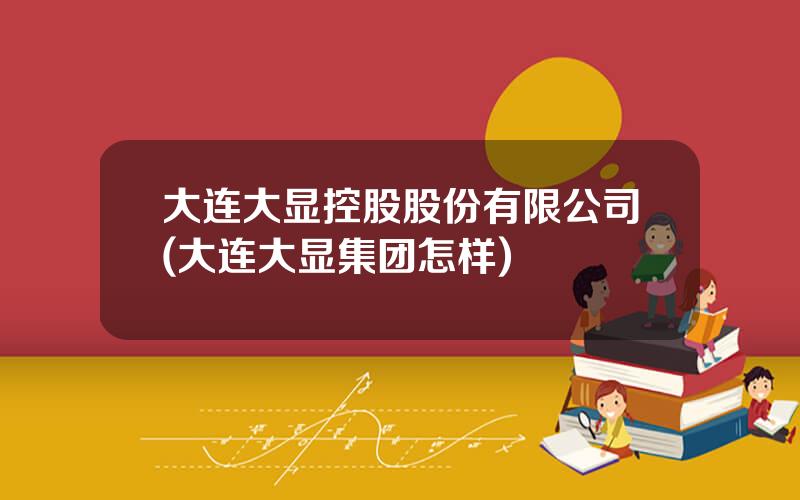 大连大显控股股份有限公司(大连大显集团怎样)