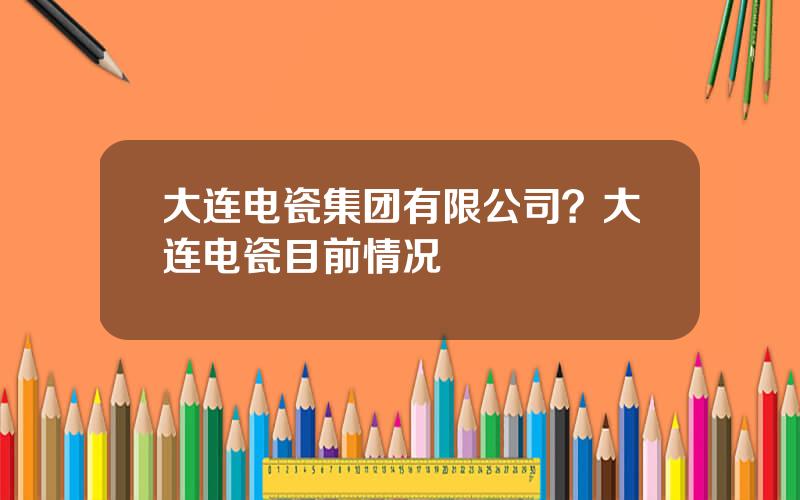 大连电瓷集团有限公司？大连电瓷目前情况