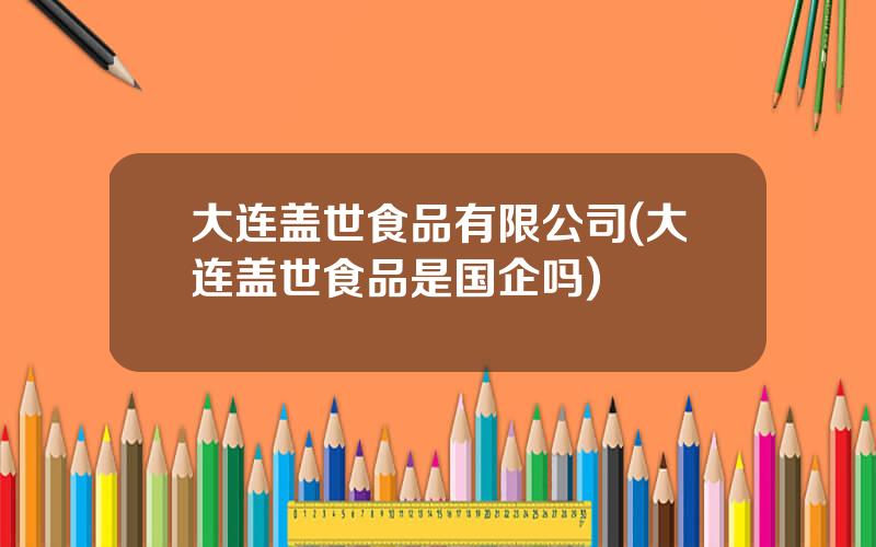 大连盖世食品有限公司(大连盖世食品是国企吗)