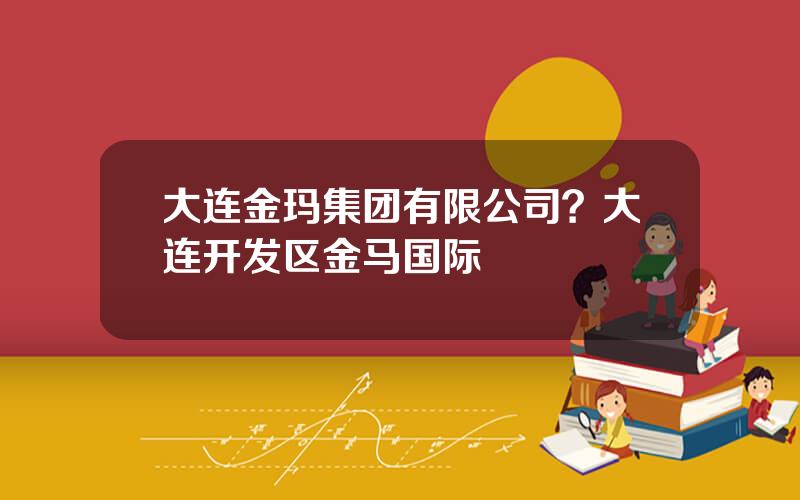 大连金玛集团有限公司？大连开发区金马国际