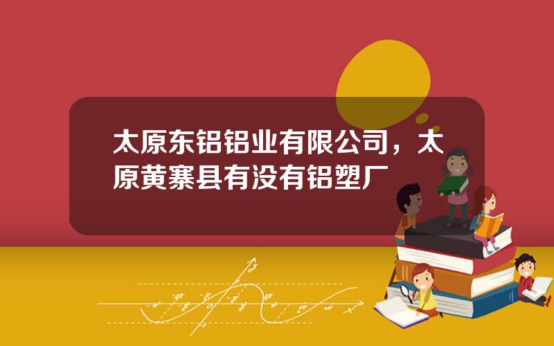 太原东铝铝业有限公司，太原黄寨县有没有铝塑厂