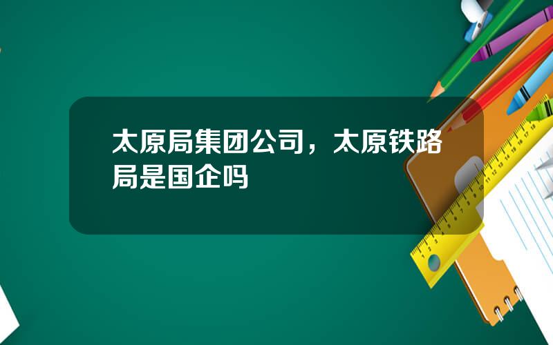 太原局集团公司，太原铁路局是国企吗