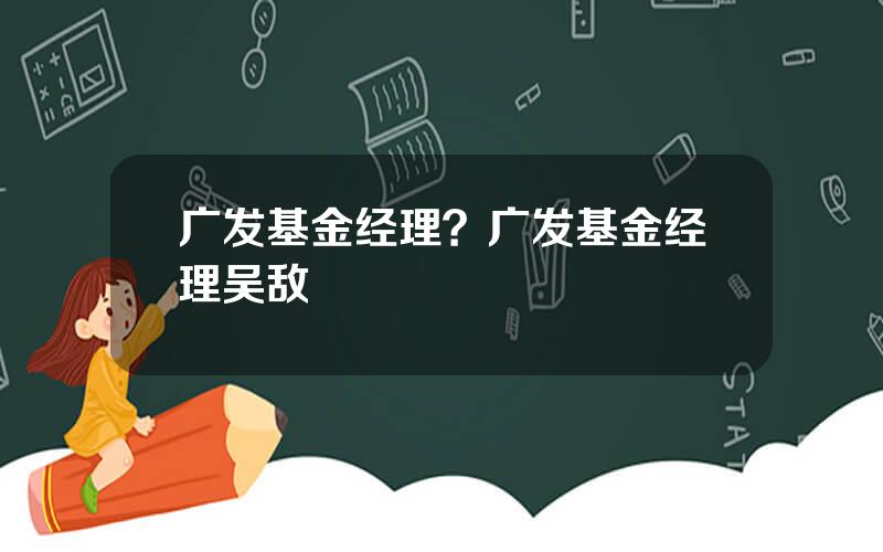 广发基金经理？广发基金经理吴敌
