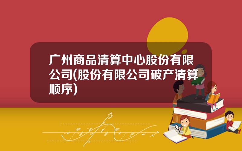 广州商品清算中心股份有限公司(股份有限公司破产清算顺序)