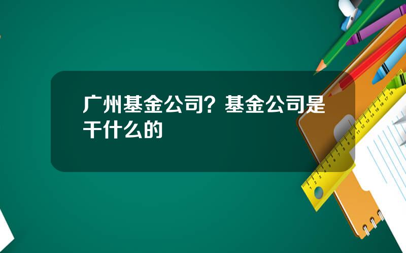 广州基金公司？基金公司是干什么的