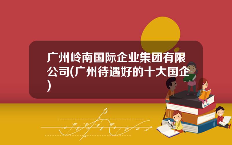 广州岭南国际企业集团有限公司(广州待遇好的十大国企)